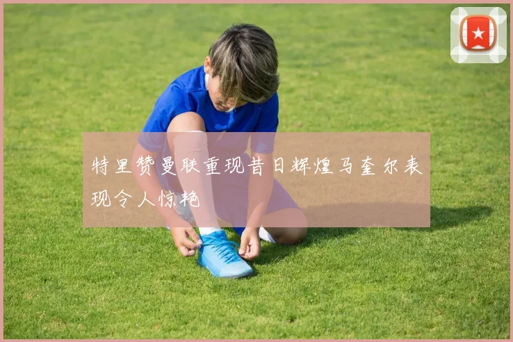 特里赞曼联重现昔日辉煌马奎尔表现令人惊艳
