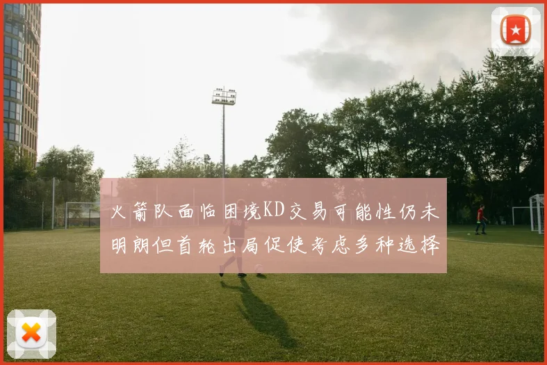 火箭队面临困境KD交易可能性仍未明朗但首轮出局促使考虑多种选择