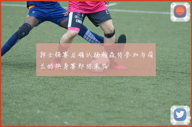 郭士强赛后确认杨瀚森将参加与荷兰的热身赛即将来临