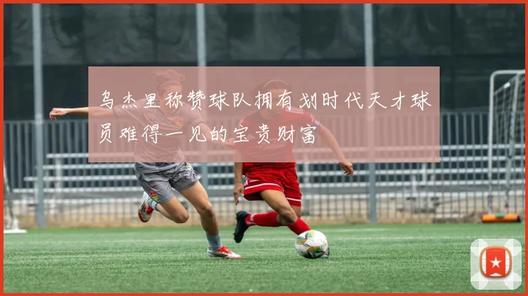 乌杰里称赞球队拥有划时代天才球员难得一见的宝贵财富
