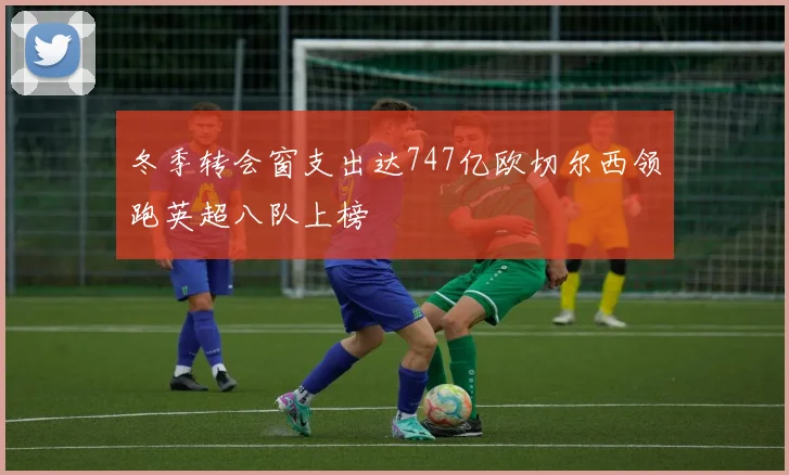 冬季转会窗支出达747亿欧切尔西领跑英超八队上榜