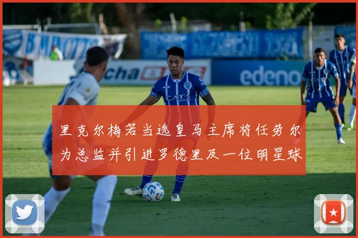 里克尔梅若当选皇马主席将任劳尔为总监并引进罗德里及一位明星球员