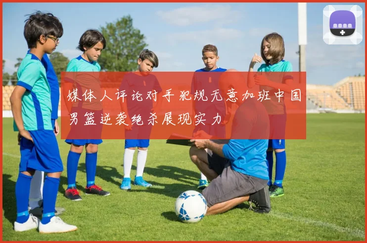 媒体人评论对手犯规无意加班中国男篮逆袭绝杀展现实力