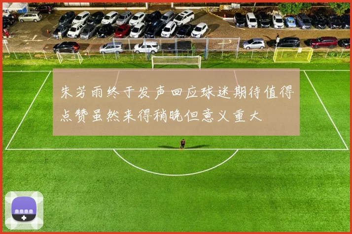 朱芳雨终于发声回应球迷期待值得点赞虽然来得稍晚但意义重大