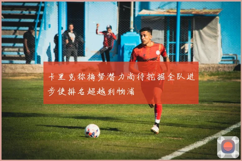 卡里克称梅努潜力尚待挖掘全队进步使排名超越利物浦