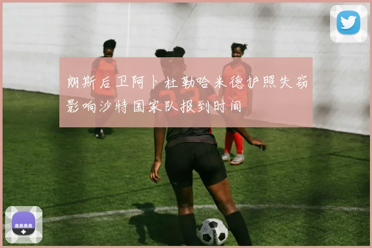 朗斯后卫阿卜杜勒哈米德护照失窃影响沙特国家队报到时间