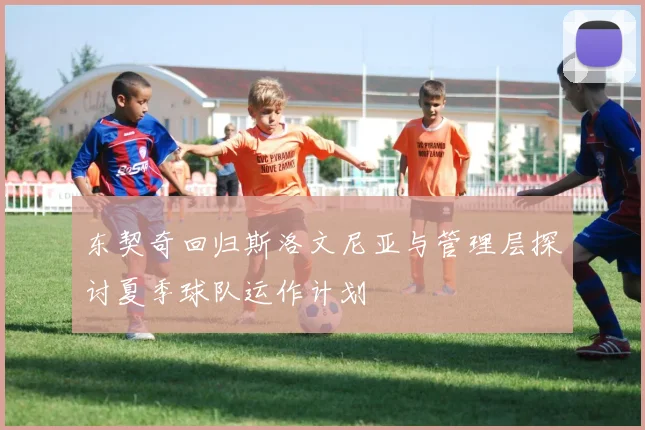 东契奇回归斯洛文尼亚与管理层探讨夏季球队运作计划