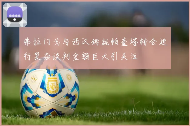 弗拉门戈与西汉姆就帕奎塔转会进行复杂谈判金额巨大引关注