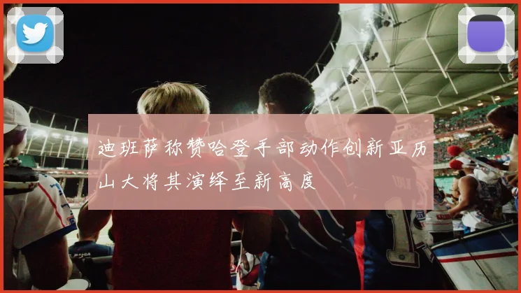迪班萨称赞哈登手部动作创新亚历山大将其演绎至新高度