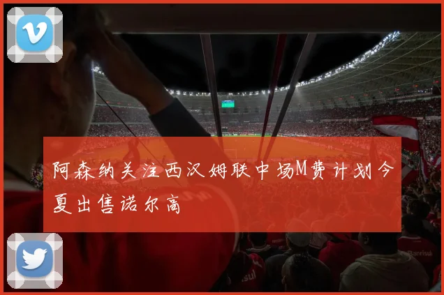 阿森纳关注西汉姆联中场M费计划今夏出售诺尔高