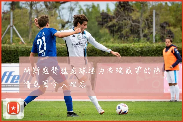 纳斯盛赞猛龙球迷为洛瑞鼓掌的热情氛围令人难忘