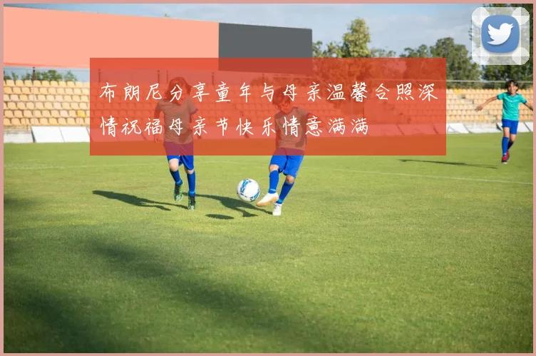 布朗尼分享童年与母亲温馨合照深情祝福母亲节快乐情意满满